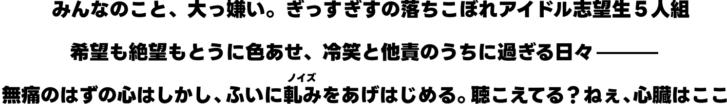 みんなのこと、大っ嫌い。ぎっすぎすの落ちこぼれアイドル志望生５人組 希望も絶望もとうに色あせ冷笑と他責のうちに過ぎる日々── 無痛のはずの心はしかし、ふいに軋みをあげはじめる。聴こえてる？ねぇ、心臓はここ