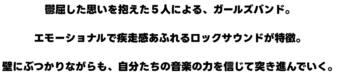 鬱屈した思いを抱えた５人による、ガールズバンド。エモーショナルで疾走感あふれるロックサウンドが特徴。壁にぶつかりながらも、自分たちの音楽の力を信じて突き進んでいく。